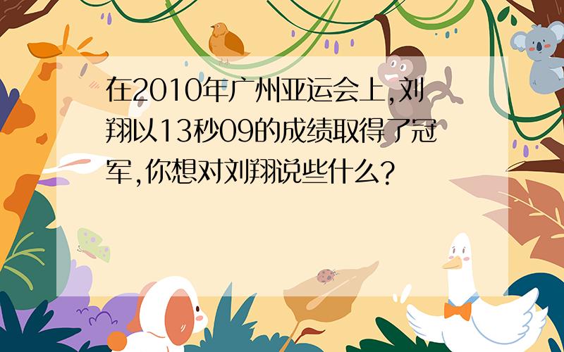 在2010年广州亚运会上,刘翔以13秒09的成绩取得了冠军,你想对刘翔说些什么?