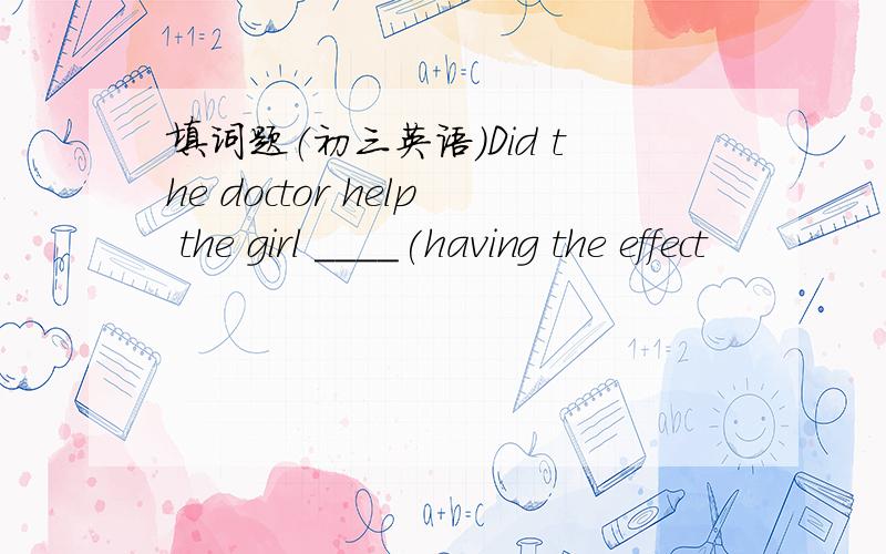 填词题（初三英语）Did the doctor help the girl ____(having the effect