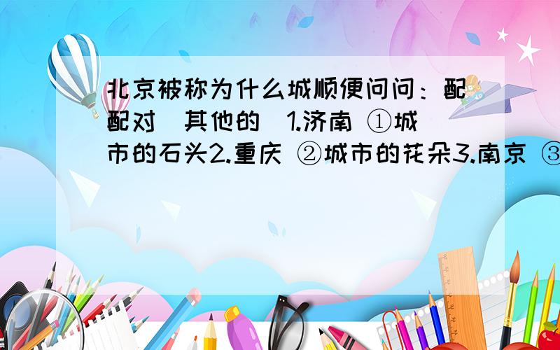 北京被称为什么城顺便问问：配配对（其他的）1.济南 ①城市的石头2.重庆 ②城市的花朵3.南京 ③城市的冰4.广州 ④城