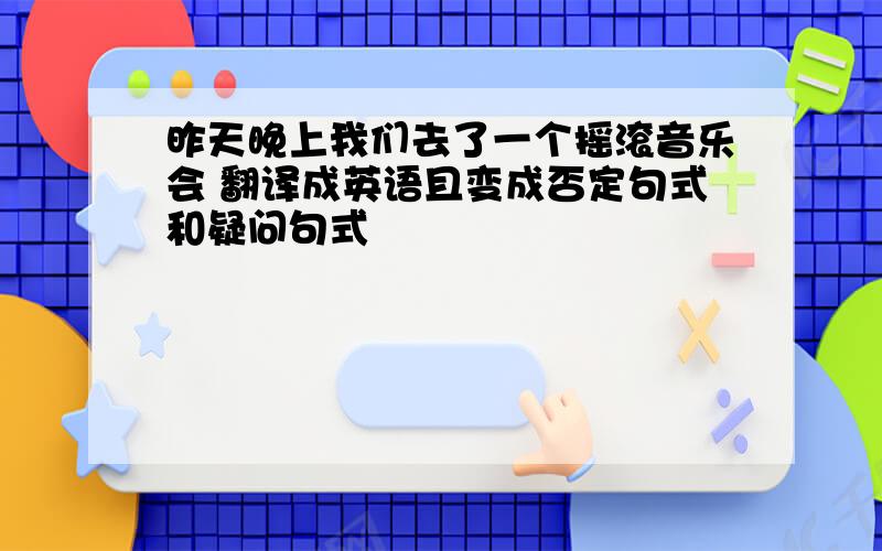 昨天晚上我们去了一个摇滚音乐会 翻译成英语且变成否定句式和疑问句式