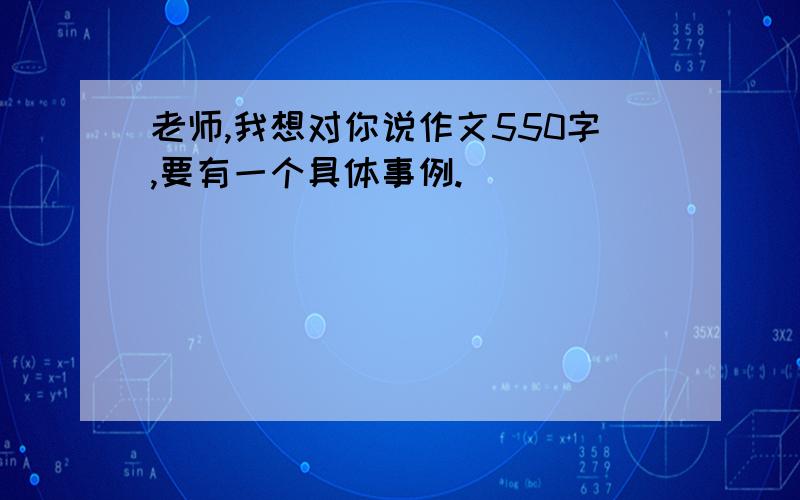 老师,我想对你说作文550字,要有一个具体事例.