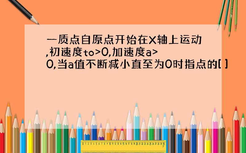 一质点自原点开始在X轴上运动,初速度to>0,加速度a>0,当a值不断减小直至为0时指点的[ ]