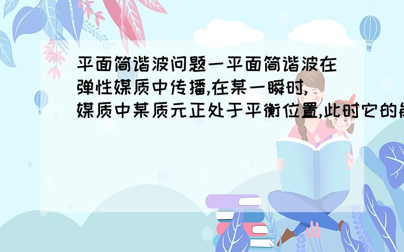 平面简谐波问题一平面简谐波在弹性媒质中传播,在某一瞬时,媒质中某质元正处于平衡位置,此时它的能量是A.动能为零,势能最大