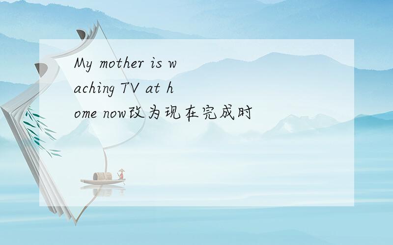 My mother is waching TV at home now改为现在完成时