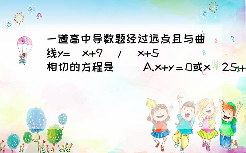 一道高中导数题经过远点且与曲线y=（x+9)/(x+5)相切的方程是（ ）A.x+y＝0或x／25＋y＝0B.x－y＝0