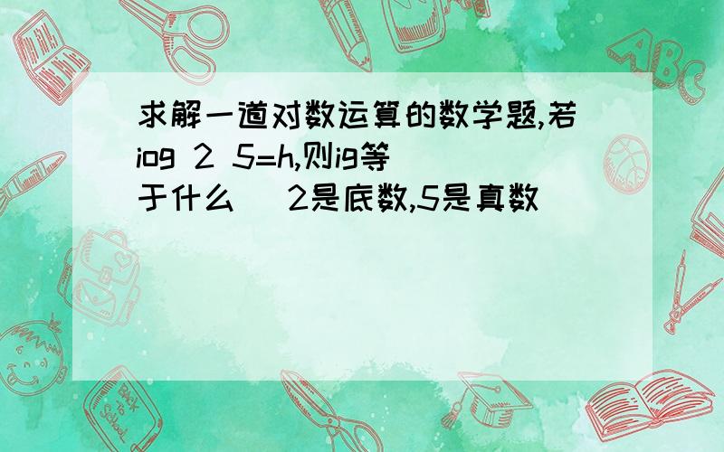 求解一道对数运算的数学题,若iog 2 5=h,则ig等于什么 （2是底数,5是真数）