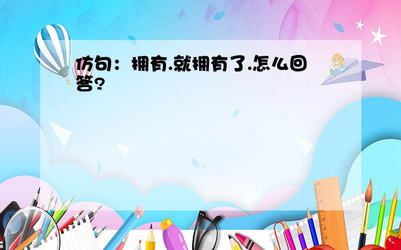 仿句：拥有.就拥有了.怎么回答?