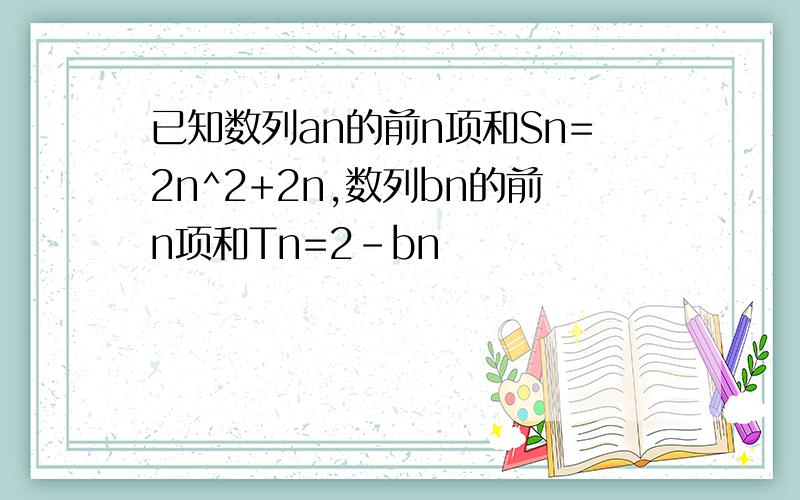 已知数列an的前n项和Sn=2n^2+2n,数列bn的前n项和Tn=2-bn