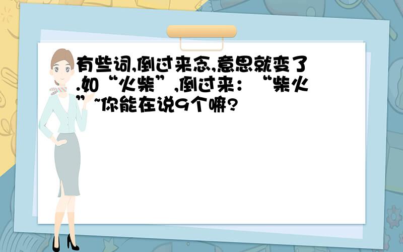 有些词,倒过来念,意思就变了.如“火柴”,倒过来：“柴火”~你能在说9个嘛?