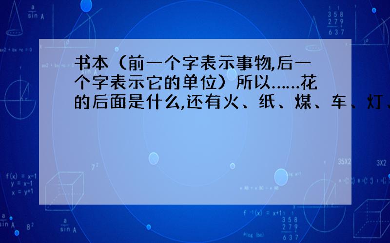 书本（前一个字表示事物,后一个字表示它的单位）所以……花的后面是什么,还有火、纸、煤、车、灯、布、水它们的后面是什么?