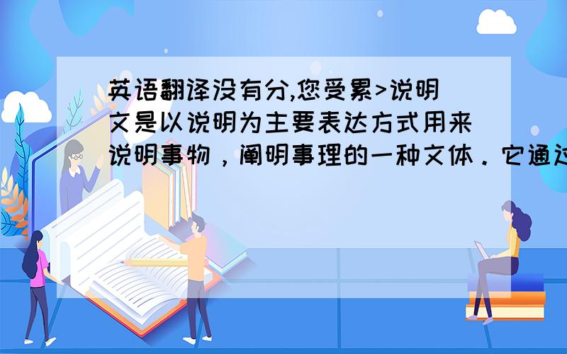 英语翻译没有分,您受累>说明文是以说明为主要表达方式用来说明事物，阐明事理的一种文体。它通过揭示概念来说明事物的特征、本