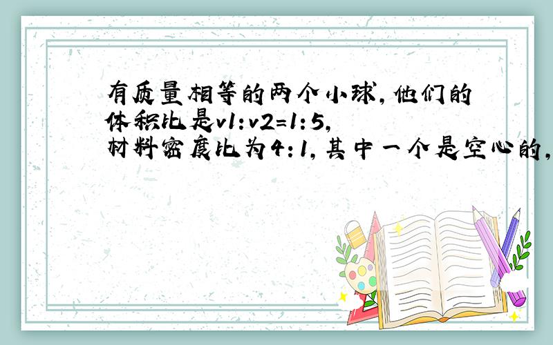 有质量相等的两个小球,他们的体积比是v1:v2=1:5,材料密度比为4：1,其中一个是空心的,