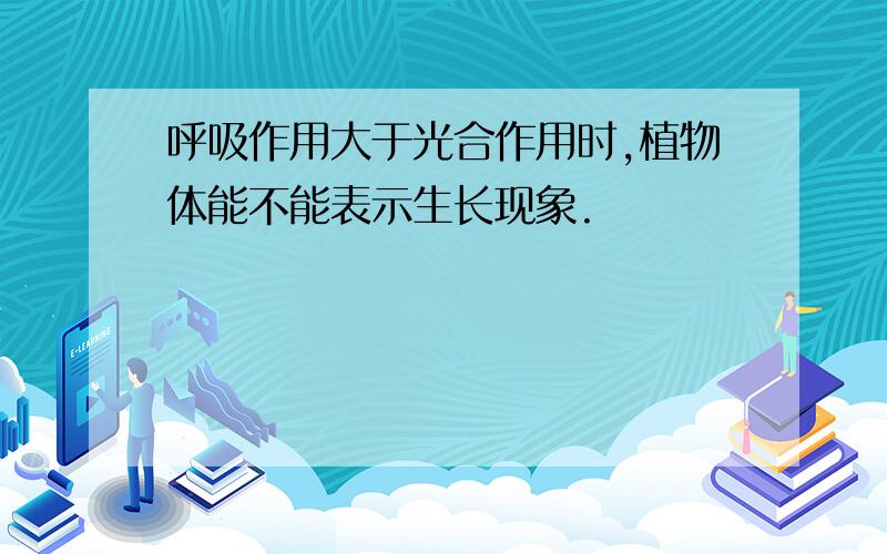 呼吸作用大于光合作用时,植物体能不能表示生长现象.