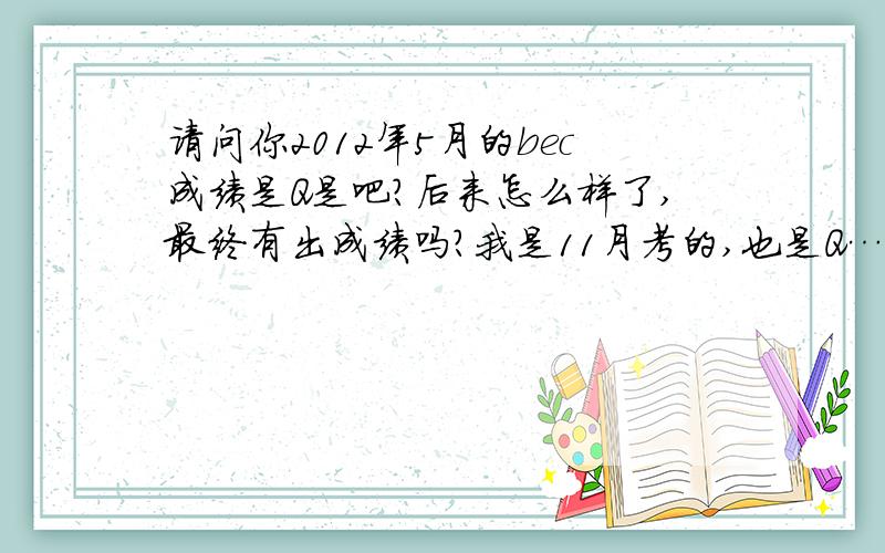 请问你2012年5月的bec成绩是Q是吧?后来怎么样了,最终有出成绩吗?我是11月考的,也是Q……