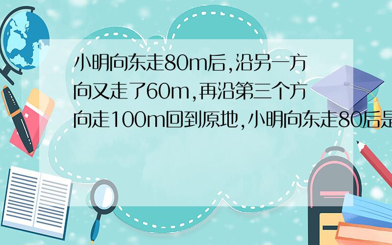 小明向东走80m后,沿另一方向又走了60m,再沿第三个方向走100m回到原地,小明向东走80后是向哪个方向走的?