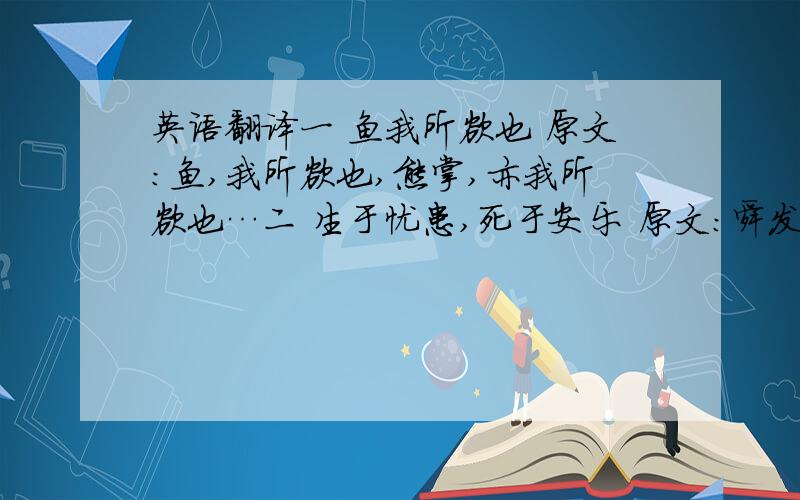 英语翻译一 鱼我所欲也 原文：鱼,我所欲也,熊掌,亦我所欲也…二 生于忧患,死于安乐 原文：舜发于畎亩之中,傅说举于版筑