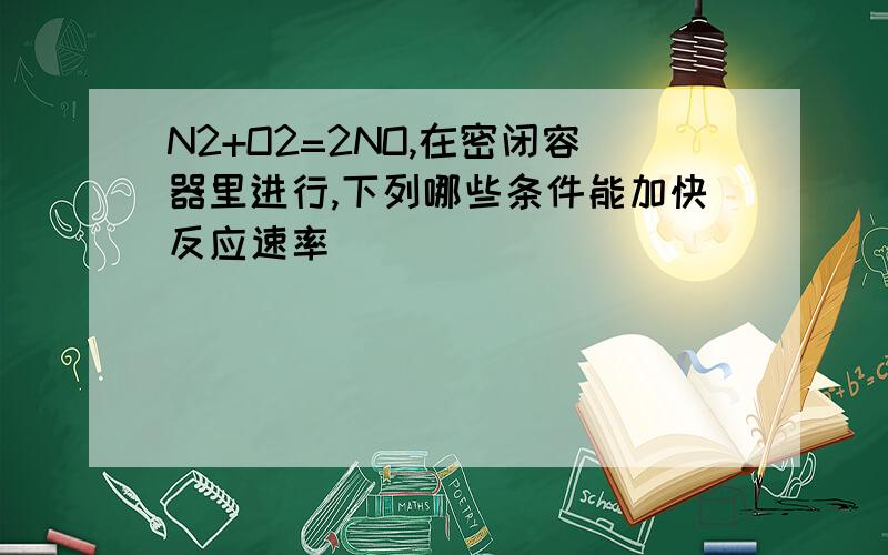 N2+O2=2NO,在密闭容器里进行,下列哪些条件能加快反应速率