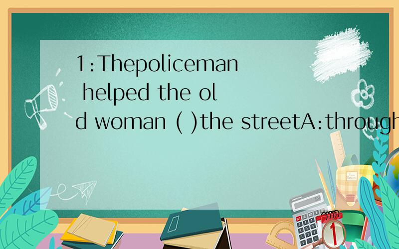 1:Thepoliceman helped the old woman ( )the streetA:through B