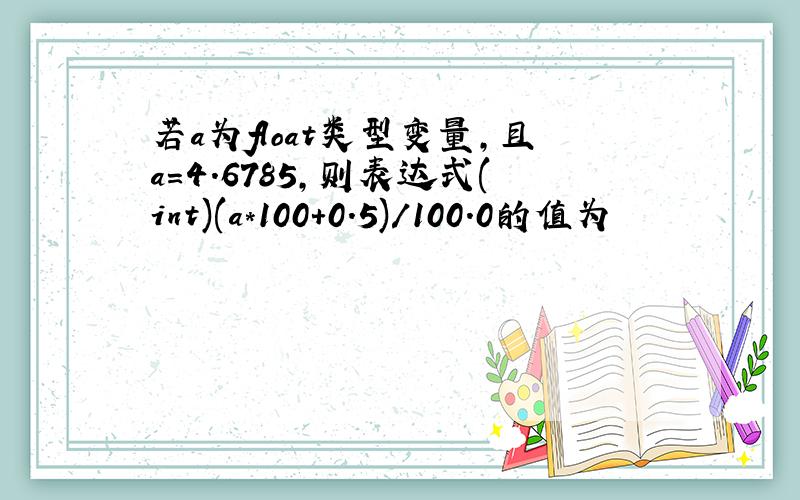 若a为float类型变量,且a=4.6785,则表达式(int)(a*100+0.5)/100.0的值为