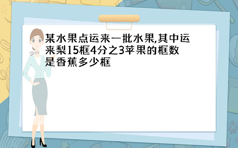 某水果点运来一批水果,其中运来梨15框4分之3苹果的框数是香蕉多少框