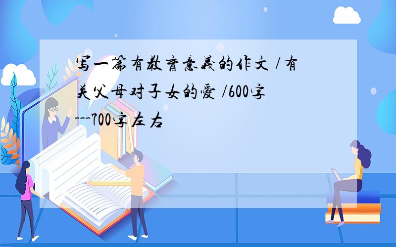 写一篇有教育意义的作文 /有关父母对子女的爱 /600字---700字左右