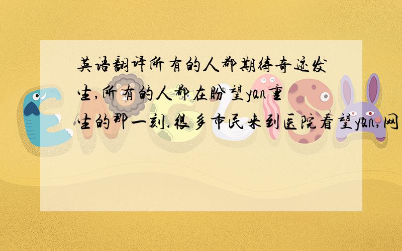 英语翻译所有的人都期待奇迹发生,所有的人都在盼望yan重生的那一刻.很多市民来到医院看望yan,网上很多网民都在问候这位