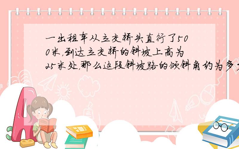 一出租车从立交桥头直行了500米，到达立交桥的斜坡上高为25米处，那么这段斜坡路的倾斜角约为多少？