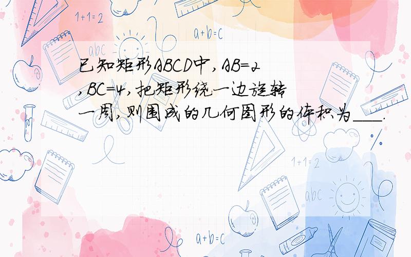 已知矩形ABCD中,AB=2,BC=4,把矩形绕一边旋转一周,则围成的几何图形的体积为＿＿＿.