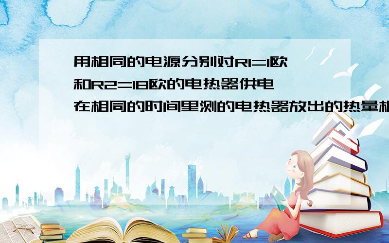 用相同的电源分别对R1=1欧和R2=18欧的电热器供电,在相同的时间里测的电热器放出的热量相等,则