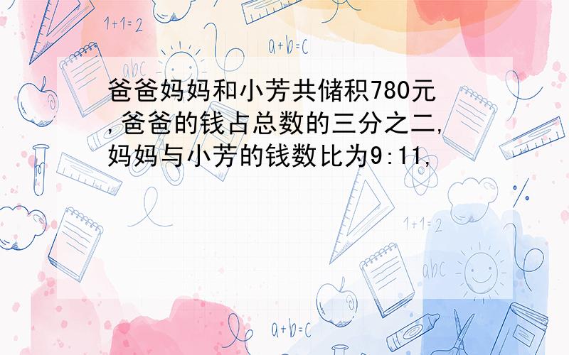 爸爸妈妈和小芳共储积780元,爸爸的钱占总数的三分之二,妈妈与小芳的钱数比为9:11,