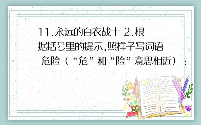 11.永远的白衣战士 2.根据括号里的提示,照样子写词语 危险（“危”和“险”意思相近）：