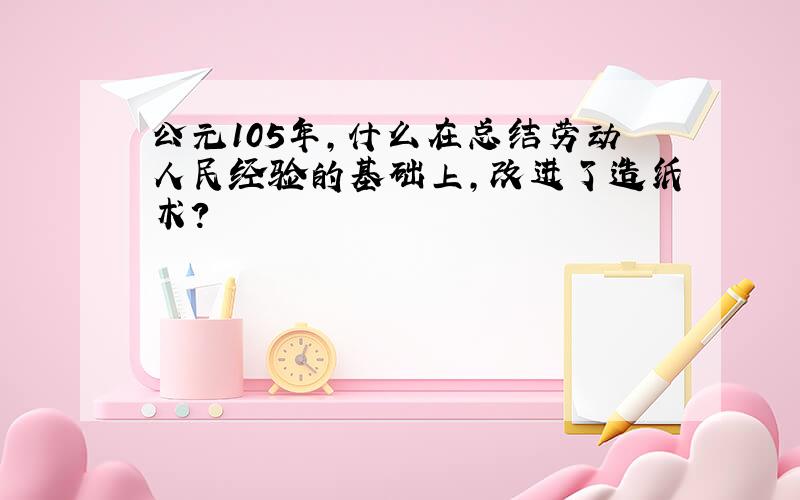 公元105年,什么在总结劳动人民经验的基础上,改进了造纸术?