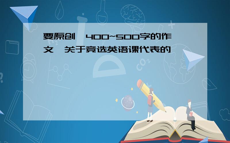 要原创,400~500字的作文,关于竞选英语课代表的