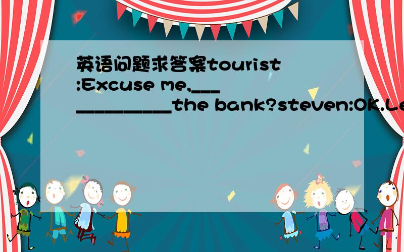 英语问题求答案tourist:Excuse me,_____________the bank?steven:OK.Let