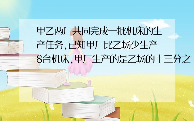 甲乙两厂共同完成一批机床的生产任务,已知甲厂比乙场少生产8台机床,甲厂生产的是乙场的十三分之十二,那么甲乙两厂共生产机床