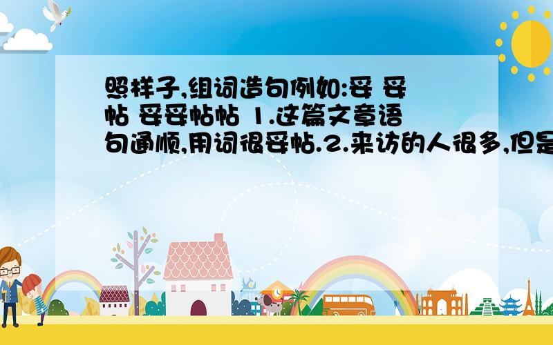 照样子,组词造句例如:妥 妥帖 妥妥帖帖 1.这篇文章语句通顺,用词很妥帖.2.来访的人很多,但是都让他安置得妥妥帖帖,