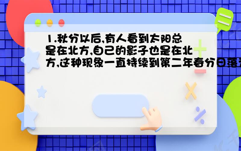 1.秋分以后,有人看到太阳总是在北方,自己的影子也是在北方,这种现象一直持续到第二年春分日落为止,这人在?（北极还是南极