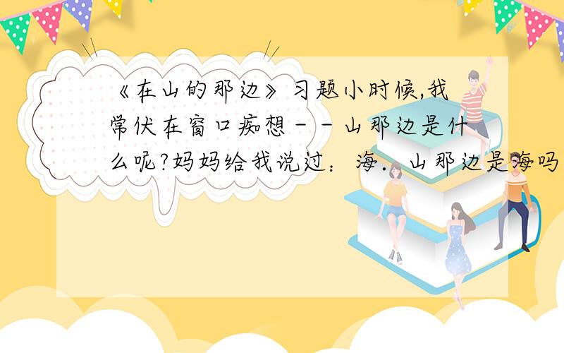 《在山的那边》习题小时候,我常伏在窗口痴想－－山那边是什么呢?妈妈给我说过：海．山那边是海吗?于是,怀着一种隐秘的想望,