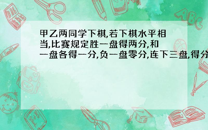 甲乙两同学下棋,若下棋水平相当,比赛规定胜一盘得两分,和一盘各得一分,负一盘零分,连下三盘,得分...