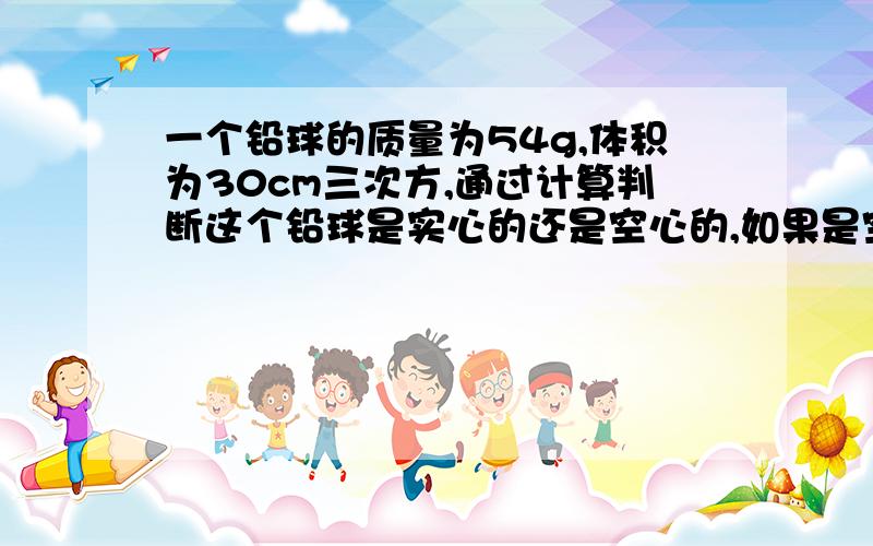 一个铅球的质量为54g,体积为30cm三次方,通过计算判断这个铅球是实心的还是空心的,如果是空心的体积多大