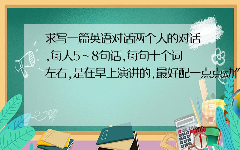 求写一篇英语对话两个人的对话,每人5~8句话,每句十个词左右,是在早上演讲的,最好配一点点动作,按照对话出一个题目,也是