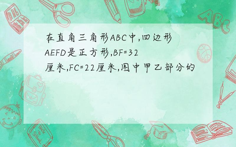 在直角三角形ABC中,四边形AEFD是正方形,BF=32厘米,FC=22厘米,图中甲乙部分的