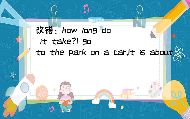 改错：how long do it take?I go to the park on a car.It is about