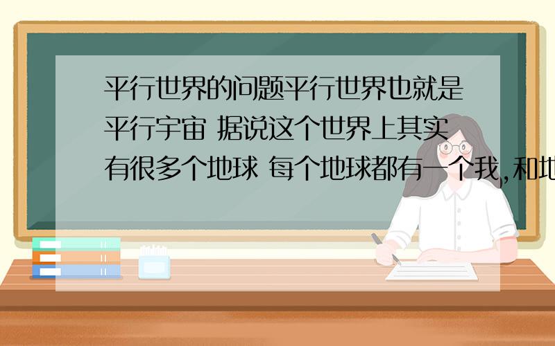 平行世界的问题平行世界也就是平行宇宙 据说这个世界上其实有很多个地球 每个地球都有一个我,和地球上的所有人 只是每个地球