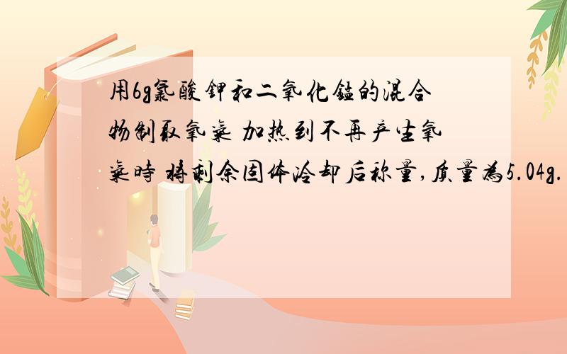 用6g氯酸钾和二氧化锰的混合物制取氧气 加热到不再产生氧气时 将剩余固体冷却后称量,质量为5.04g..