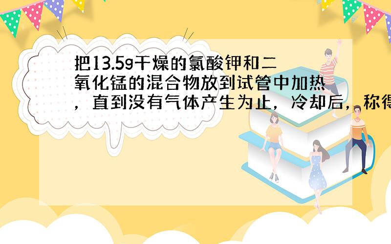 把13.5g干燥的氯酸钾和二氧化锰的混合物放到试管中加热，直到没有气体产生为止，冷却后，称得试管内剩余固体的质量为8.7