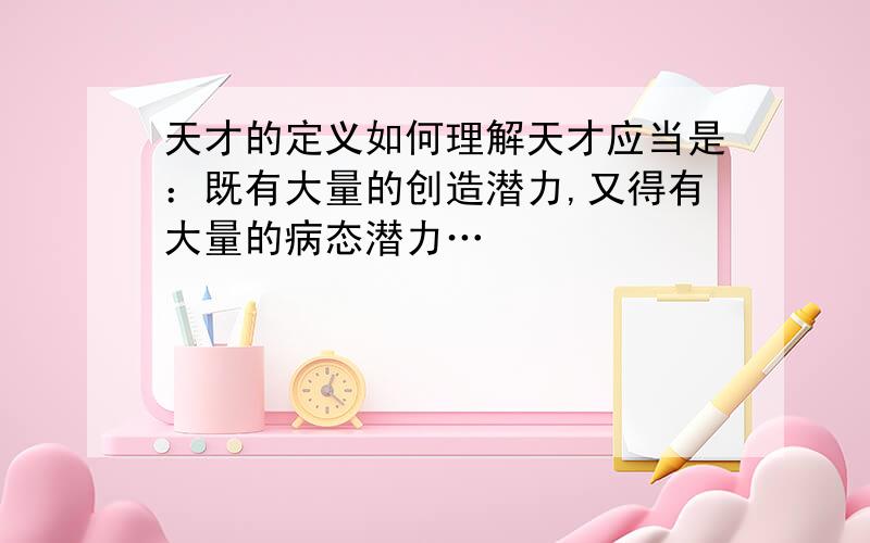 天才的定义如何理解天才应当是：既有大量的创造潜力,又得有大量的病态潜力…