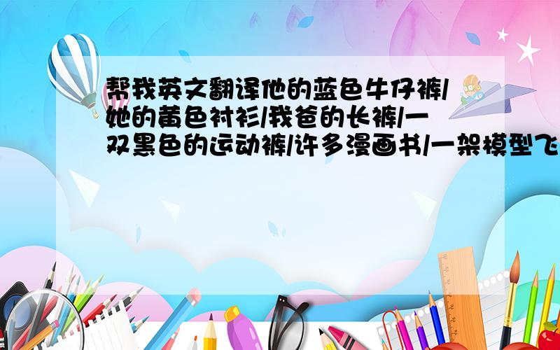 帮我英文翻译他的蓝色牛仔裤/她的黄色衬衫/我爸的长裤/一双黑色的运动裤/许多漫画书/一架模型飞机/北京阳光中学/一副眼镜