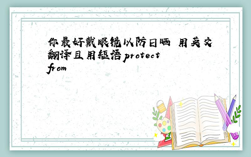 你最好戴眼镜以防日晒 用英文翻译且用短语protect from