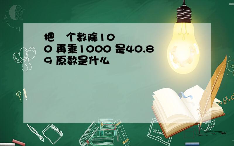 把ㅡ个数除100 再乘1000 是40.89 原数是什么